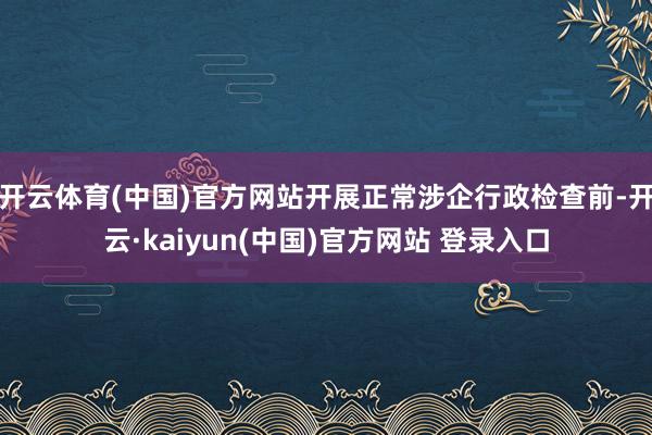 开云体育(中国)官方网站开展正常涉企行政检查前-开云·kaiyun(中国)官方网站 登录入口