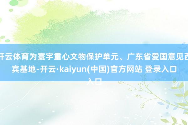 开云体育为寰宇重心文物保护单元、广东省爱国意见西宾基地-开云·kaiyun(中国)官方网站 登录入口