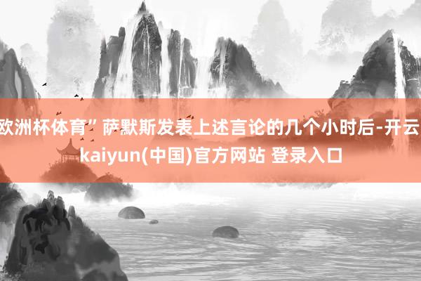 欧洲杯体育”萨默斯发表上述言论的几个小时后-开云·kaiyun(中国)官方网站 登录入口