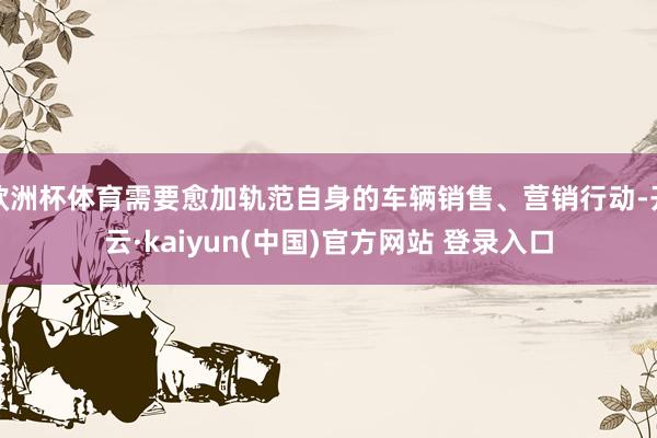 欧洲杯体育需要愈加轨范自身的车辆销售、营销行动-开云·kaiyun(中国)官方网站 登录入口
