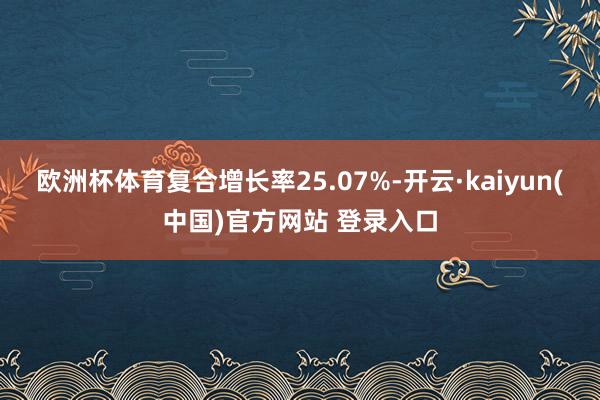 欧洲杯体育复合增长率25.07%-开云·kaiyun(中国)官方网站 登录入口