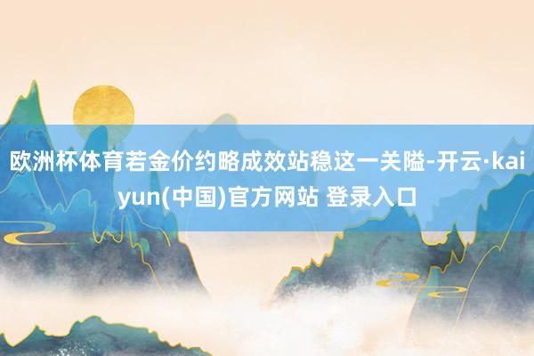 欧洲杯体育若金价约略成效站稳这一关隘-开云·kaiyun(中国)官方网站 登录入口