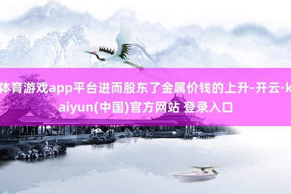 体育游戏app平台进而股东了金属价钱的上升-开云·kaiyun(中国)官方网站 登录入口