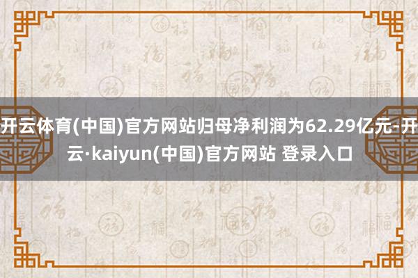 开云体育(中国)官方网站归母净利润为62.29亿元-开云·kaiyun(中国)官方网站 登录入口