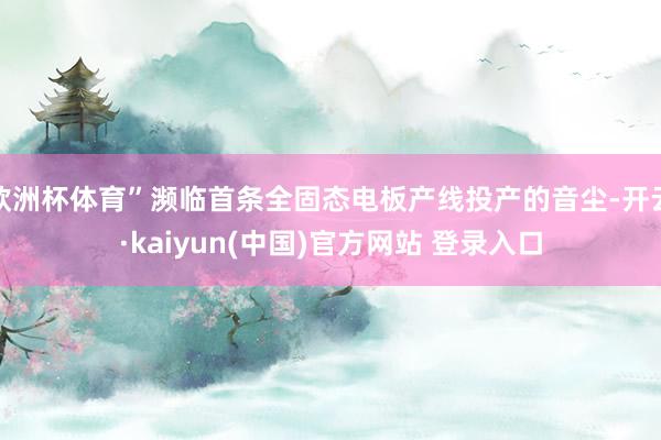 欧洲杯体育”濒临首条全固态电板产线投产的音尘-开云·kaiyun(中国)官方网站 登录入口