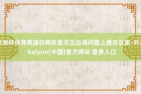 欧洲杯体育英国仍将在爱尔兰边境问题上提交议案-开云·kaiyun(中国)官方网站 登录入口