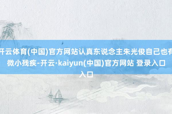 开云体育(中国)官方网站认真东说念主朱光俊自己也有微小残疾-开云·kaiyun(中国)官方网站 登录入口