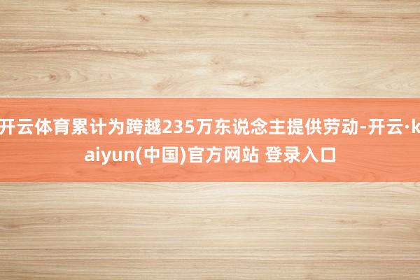 开云体育累计为跨越235万东说念主提供劳动-开云·kaiyun(中国)官方网站 登录入口