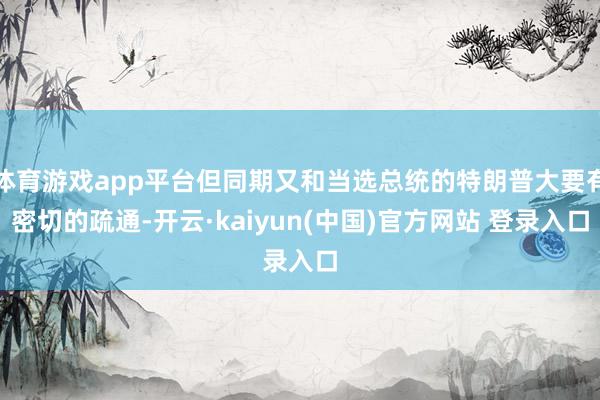 体育游戏app平台但同期又和当选总统的特朗普大要有密切的疏通-开云·kaiyun(中国)官方网站 登录入口