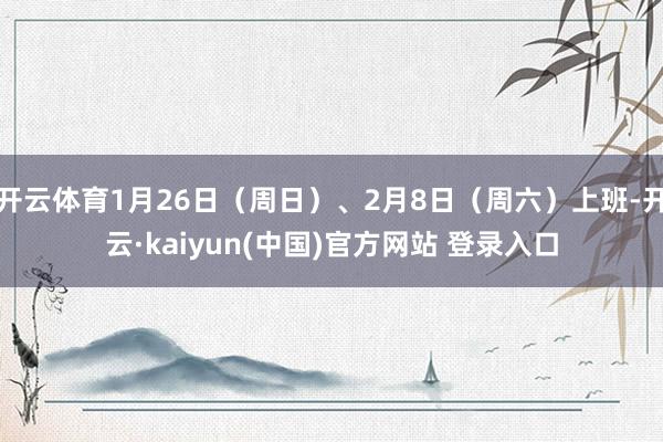 开云体育1月26日（周日）、2月8日（周六）上班-开云·kaiyun(中国)官方网站 登录入口