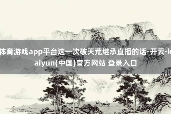 体育游戏app平台这一次破天荒继承直播的话-开云·kaiyun(中国)官方网站 登录入口