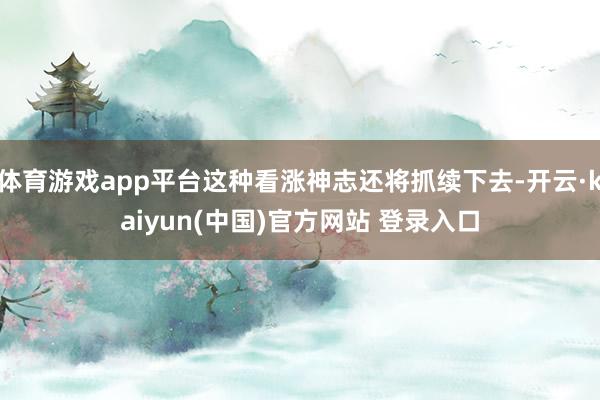 体育游戏app平台这种看涨神志还将抓续下去-开云·kaiyun(中国)官方网站 登录入口
