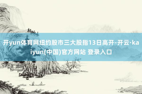 开yun体育网纽约股市三大股指13日高开-开云·kaiyun(中国)官方网站 登录入口