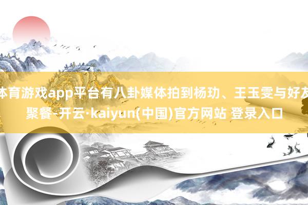 体育游戏app平台有八卦媒体拍到杨玏、王玉雯与好友聚餐-开云·kaiyun(中国)官方网站 登录入口