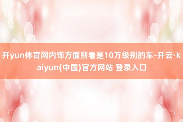 开yun体育网内饰方面别看是10万级别的车-开云·kaiyun(中国)官方网站 登录入口