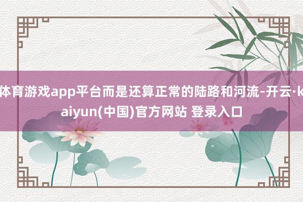 体育游戏app平台而是还算正常的陆路和河流-开云·kaiyun(中国)官方网站 登录入口