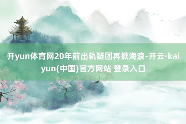开yun体育网20年前出轨疑团再掀海浪-开云·kaiyun(中国)官方网站 登录入口