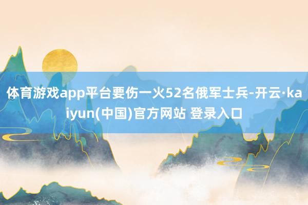 体育游戏app平台要伤一火52名俄军士兵-开云·kaiyun(中国)官方网站 登录入口