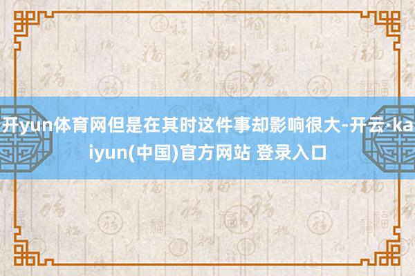 开yun体育网但是在其时这件事却影响很大-开云·kaiyun(中国)官方网站 登录入口