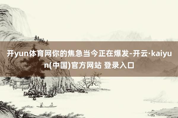 开yun体育网你的焦急当今正在爆发-开云·kaiyun(中国)官方网站 登录入口