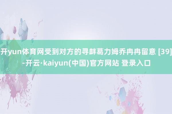 开yun体育网受到对方的寻衅葛力姆乔冉冉留意 [39]-开云·kaiyun(中国)官方网站 登录入口