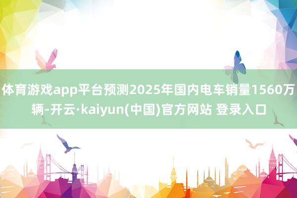 体育游戏app平台预测2025年国内电车销量1560万辆-开云·kaiyun(中国)官方网站 登录入口