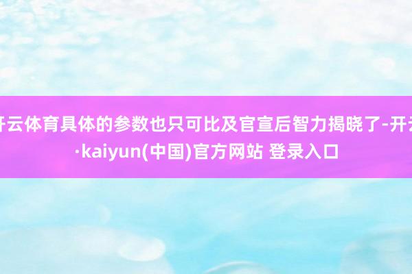 开云体育具体的参数也只可比及官宣后智力揭晓了-开云·kaiyun(中国)官方网站 登录入口