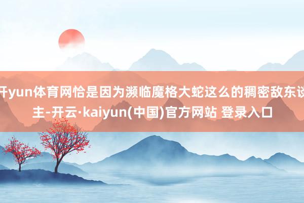 开yun体育网恰是因为濒临魔格大蛇这么的稠密敌东谈主-开云·kaiyun(中国)官方网站 登录入口
