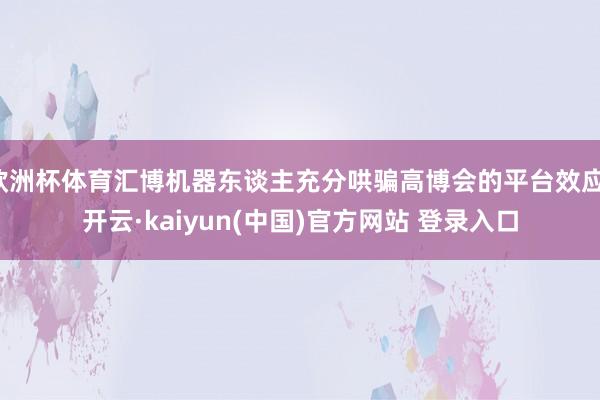 欧洲杯体育汇博机器东谈主充分哄骗高博会的平台效应-开云·kaiyun(中国)官方网站 登录入口