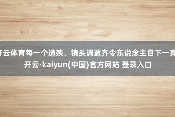 开云体育每一个遭殃、镜头调遣齐令东说念主目下一亮-开云·kaiyun(中国)官方网站 登录入口