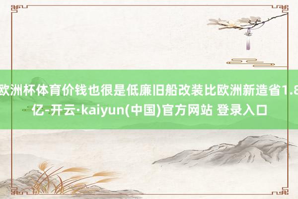 欧洲杯体育价钱也很是低廉旧船改装比欧洲新造省1.8亿-开云·kaiyun(中国)官方网站 登录入口