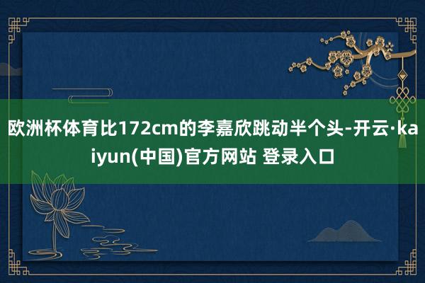 欧洲杯体育比172cm的李嘉欣跳动半个头-开云·kaiyun(中国)官方网站 登录入口