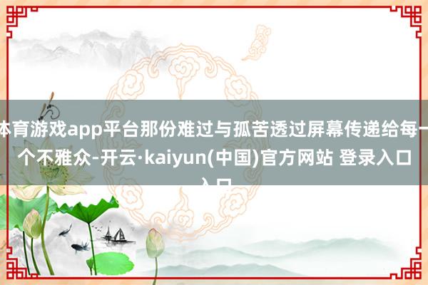 体育游戏app平台那份难过与孤苦透过屏幕传递给每一个不雅众-开云·kaiyun(中国)官方网站 登录入口