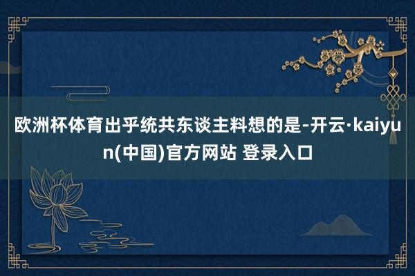 欧洲杯体育出乎统共东谈主料想的是-开云·kaiyun(中国)官方网站 登录入口