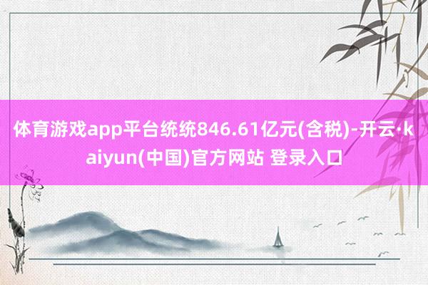 体育游戏app平台统统846.61亿元(含税)-开云·kaiyun(中国)官方网站 登录入口