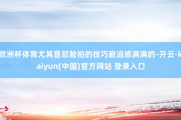 欧洲杯体育尤其是怼脸拍的技巧窘迫感满满的-开云·kaiyun(中国)官方网站 登录入口