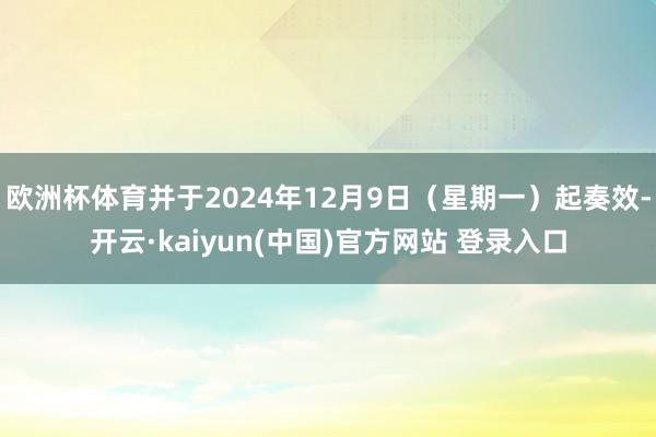 欧洲杯体育并于2024年12月9日（星期一）起奏效-开云·kaiyun(中国)官方网站 登录入口