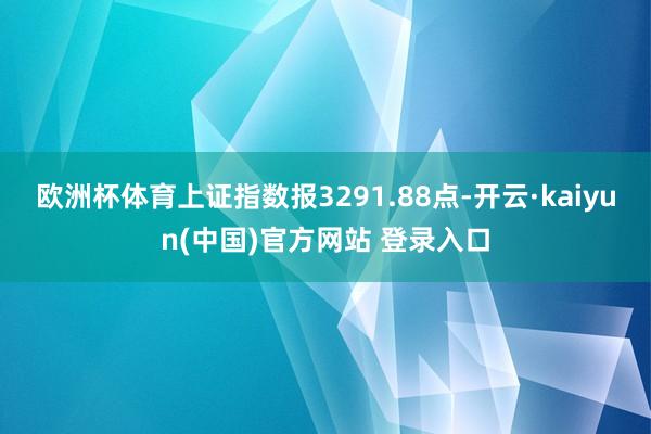 欧洲杯体育上证指数报3291.88点-开云·kaiyun(中国)官方网站 登录入口