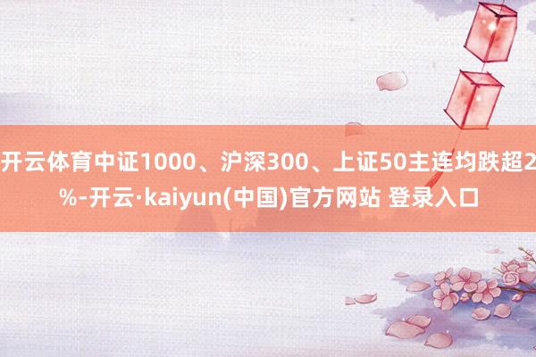 开云体育中证1000、沪深300、上证50主连均跌超2%-开云·kaiyun(中国)官方网站 登录入口
