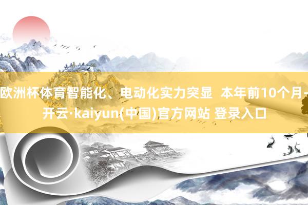 欧洲杯体育智能化、电动化实力突显  本年前10个月-开云·kaiyun(中国)官方网站 登录入口