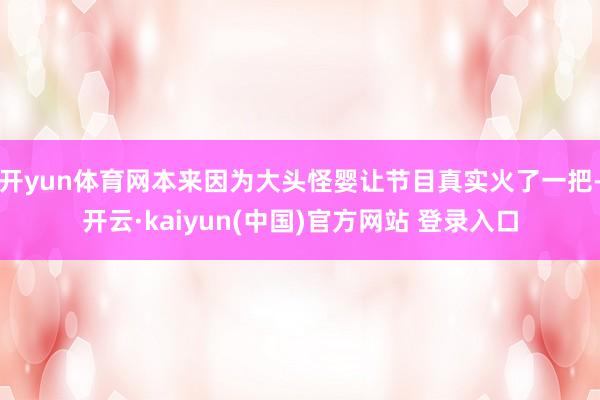 开yun体育网本来因为大头怪婴让节目真实火了一把-开云·kaiyun(中国)官方网站 登录入口