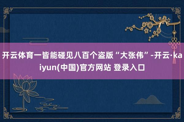 开云体育一皆能碰见八百个盗版“大张伟”-开云·kaiyun(中国)官方网站 登录入口
