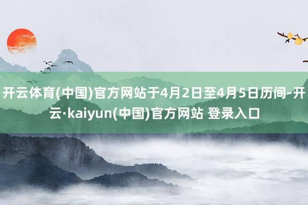 开云体育(中国)官方网站于4月2日至4月5日历间-开云·kaiyun(中国)官方网站 登录入口