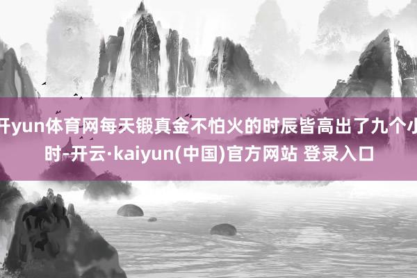 开yun体育网每天锻真金不怕火的时辰皆高出了九个小时-开云·kaiyun(中国)官方网站 登录入口