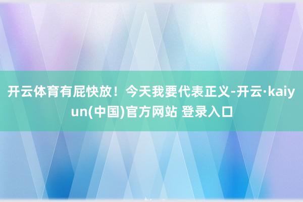 开云体育有屁快放！今天我要代表正义-开云·kaiyun(中国)官方网站 登录入口