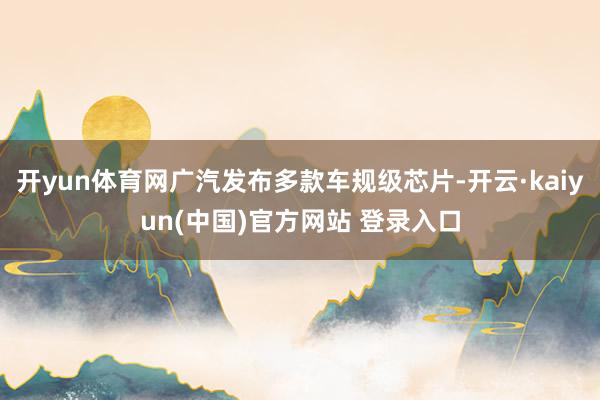 开yun体育网广汽发布多款车规级芯片-开云·kaiyun(中国)官方网站 登录入口
