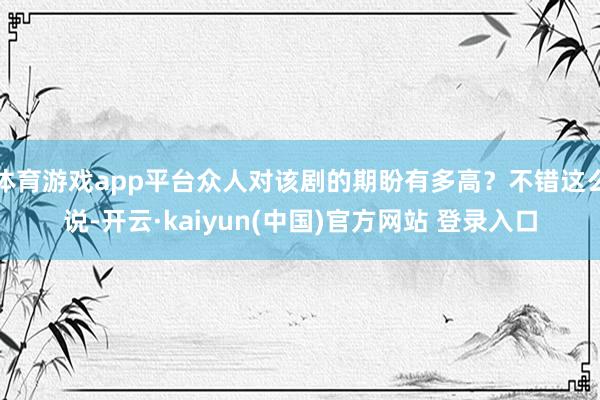 体育游戏app平台众人对该剧的期盼有多高？不错这么说-开云·kaiyun(中国)官方网站 登录入口