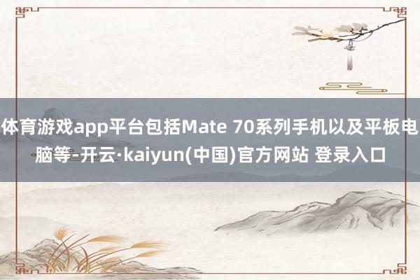 体育游戏app平台包括Mate 70系列手机以及平板电脑等-开云·kaiyun(中国)官方网站 登录入口
