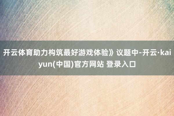 开云体育助力构筑最好游戏体验》议题中-开云·kaiyun(中国)官方网站 登录入口