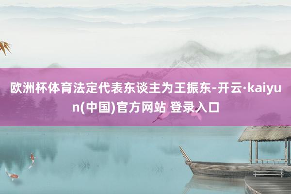 欧洲杯体育法定代表东谈主为王振东-开云·kaiyun(中国)官方网站 登录入口